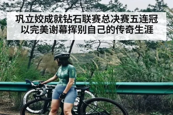 巩立姣成就钻石联赛总决赛五连冠以完美谢幕挥别自己的传奇生涯