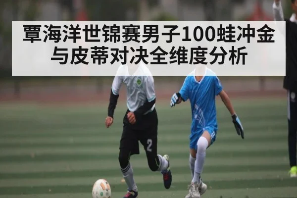 覃海洋世锦赛男子100蛙冲金与皮蒂对决全维度分析