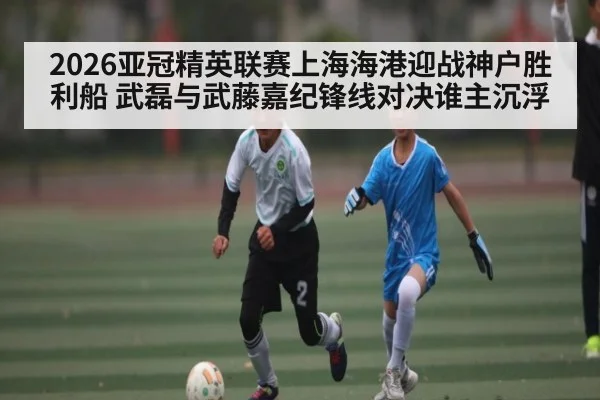 2026亚冠精英联赛上海海港迎战神户胜利船 武磊与武藤嘉纪锋线对决谁主沉浮